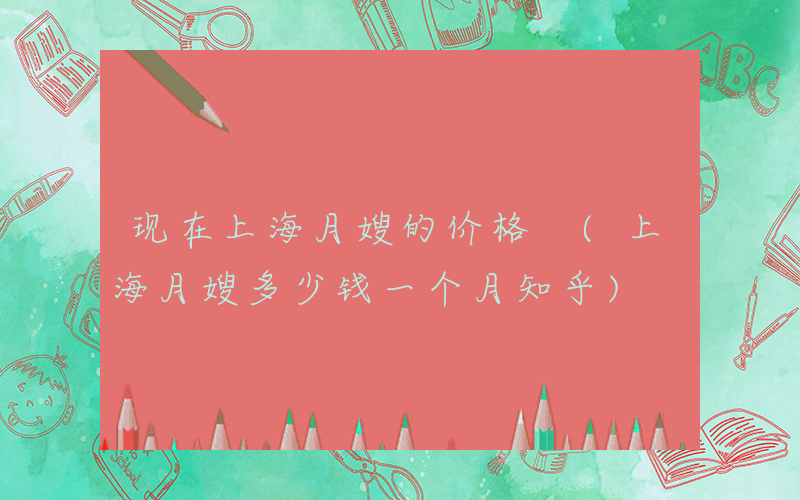 现在上海月嫂的价格 (上海月嫂多少钱一个月知乎)
